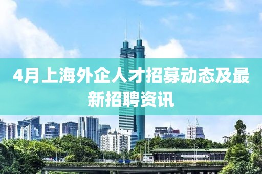 4月上海外企人才招募动态及最新招聘资讯