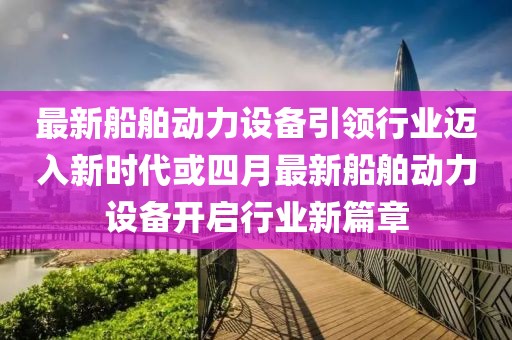最新船舶动力设备引领行业迈入新时代或四月最新船舶动力设备开启行业新篇章