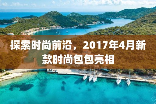 探索时尚前沿，2017年4月新款时尚包包亮相