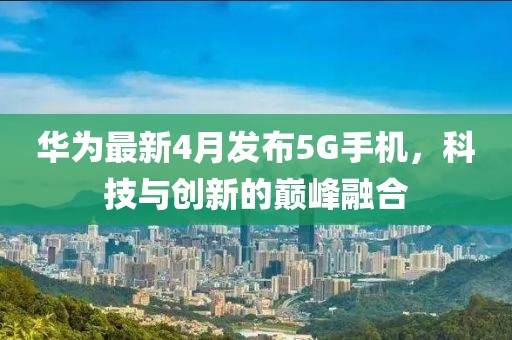 华为最新4月发布5G手机，科技与创新的巅峰融合
