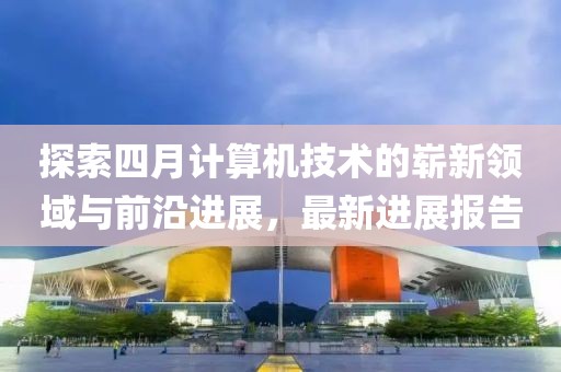 探索四月计算机技术的崭新领域与前沿进展，最新进展报告