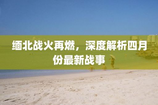 缅北战火再燃，深度解析四月份最新战事