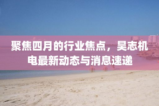 聚焦四月的行业焦点，昊志机电最新动态与消息速递