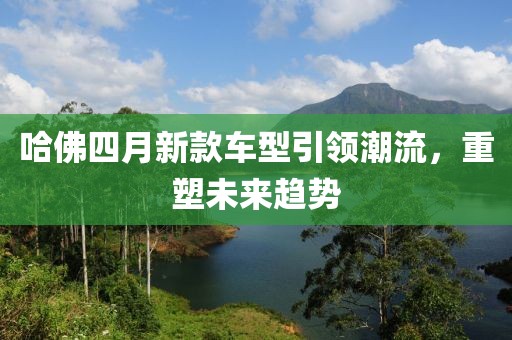 哈佛四月新款车型引领潮流，重塑未来趋势