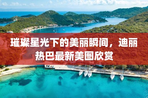 璀璨星光下的美丽瞬间，迪丽热巴最新美图欣赏