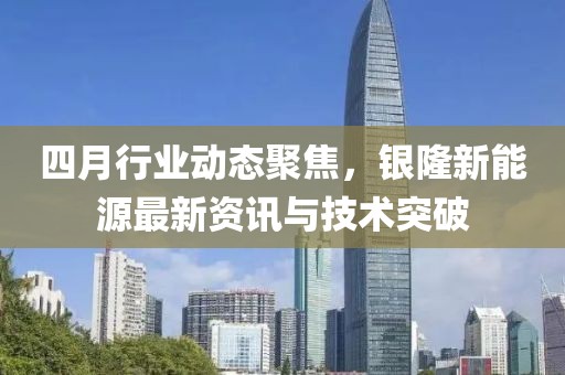 四月行业动态聚焦，银隆新能源最新资讯与技术突破