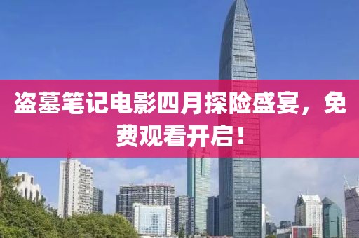 盗墓笔记电影四月探险盛宴，免费观看开启！