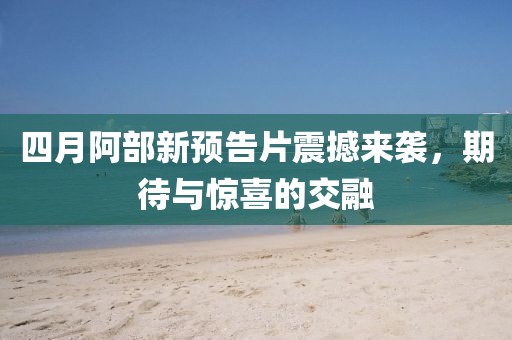 四月阿部新预告片震撼来袭，期待与惊喜的交融