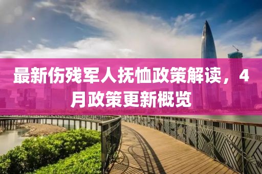 最新伤残军人抚恤政策解读，4月政策更新概览
