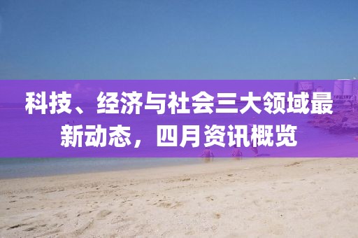 科技、经济与社会三大领域最新动态，四月资讯概览