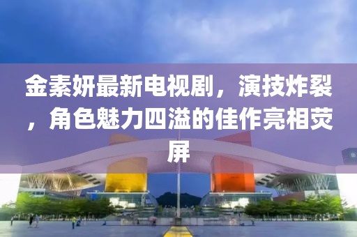 金素妍最新电视剧，演技炸裂，角色魅力四溢的佳作亮相荧屏