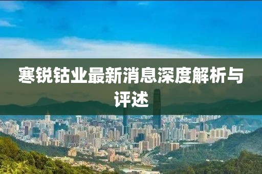 寒锐钴业最新消息深度解析与评述