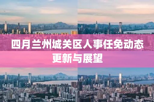 四月兰州城关区人事任免动态更新与展望