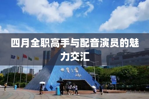 四月全职高手与配音演员的魅力交汇