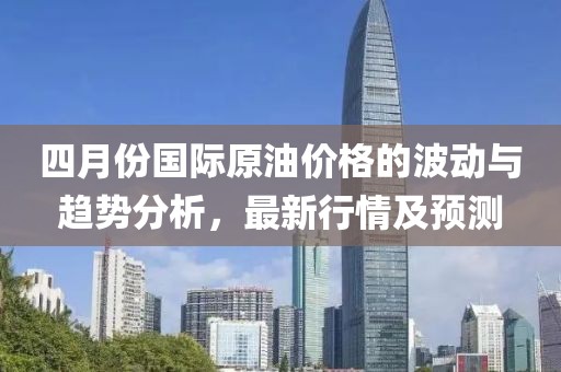 四月份国际原油价格的波动与趋势分析，最新行情及预测