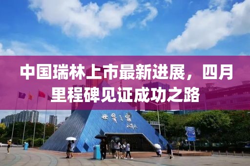 中国瑞林上市最新进展，四月里程碑见证成功之路