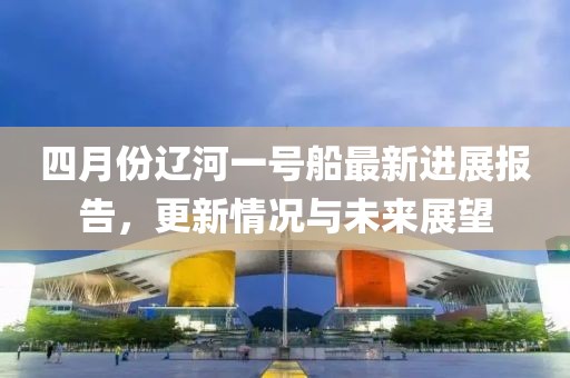 四月份辽河一号船最新进展报告，更新情况与未来展望