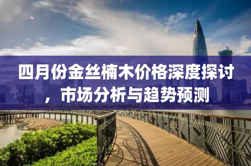 四月份金丝楠木价格深度探讨，市场分析与趋势预测