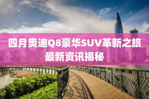 四月奥迪Q8豪华SUV革新之旅最新资讯揭秘