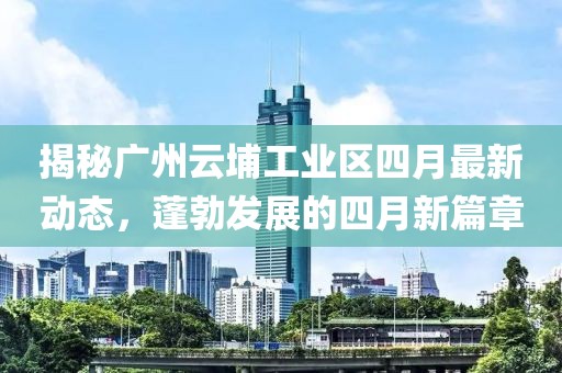 揭秘广州云埔工业区四月最新动态，蓬勃发展的四月新篇章