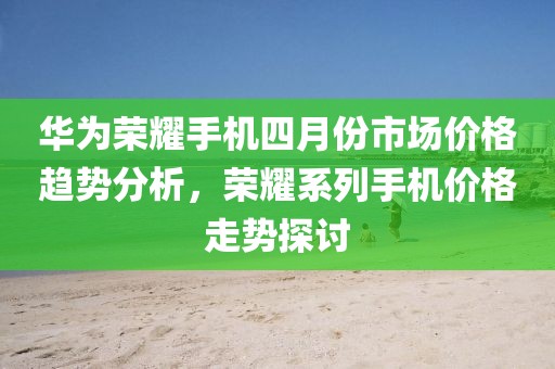 华为荣耀手机四月份市场价格趋势分析，荣耀系列手机价格走势探讨
