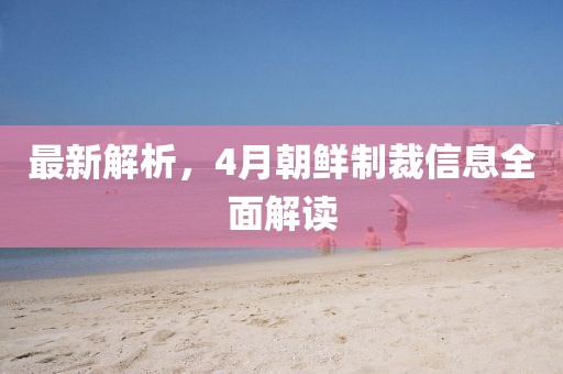 最新解析，4月朝鲜制裁信息全面解读