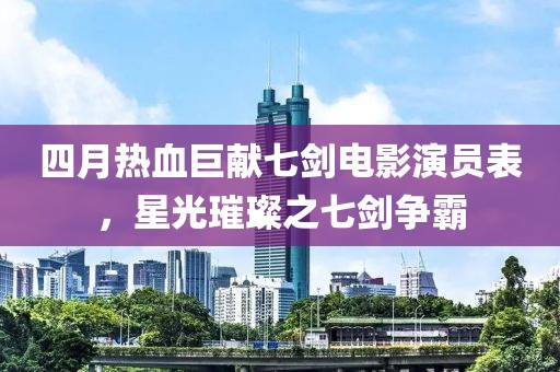 四月热血巨献七剑电影演员表，星光璀璨之七剑争霸