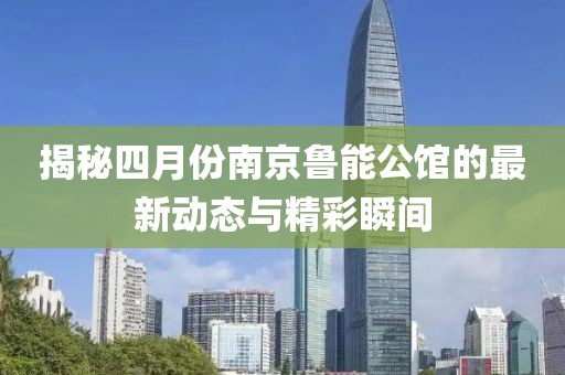 揭秘四月份南京鲁能公馆的最新动态与精彩瞬间