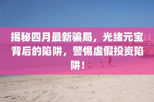 揭秘四月最新骗局，光绪元宝背后的陷阱，警惕虚假投资陷阱！