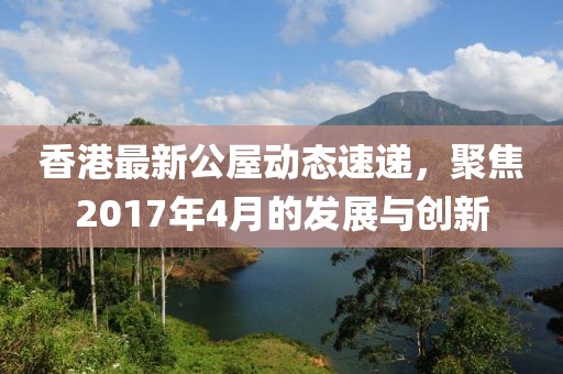 香港最新公屋动态速递，聚焦2017年4月的发展与创新