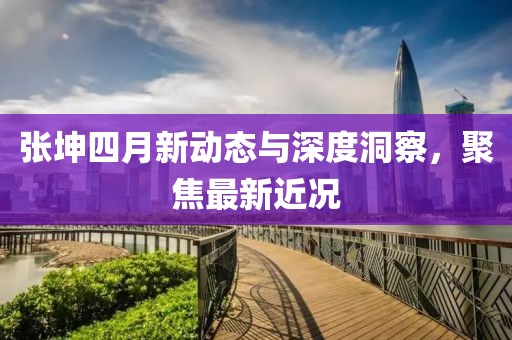 张坤四月新动态与深度洞察，聚焦最新近况