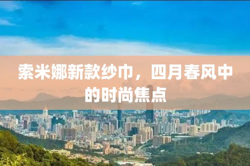 索米娜新款纱巾，四月春风中的时尚焦点