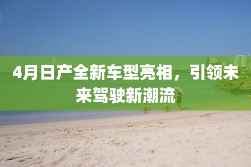 4月日产全新车型亮相，引领未来驾驶新潮流
