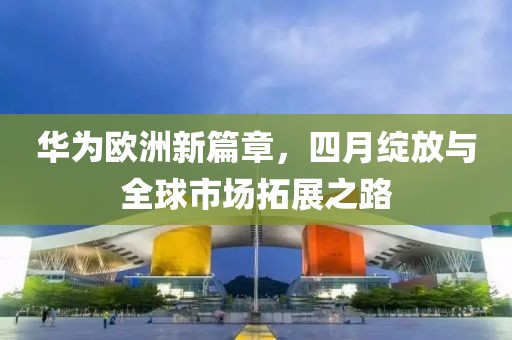 华为欧洲新篇章，四月绽放与全球市场拓展之路