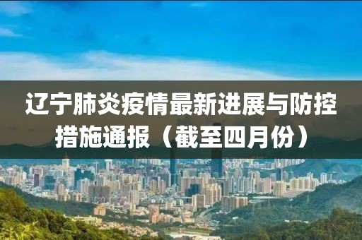 辽宁肺炎疫情最新进展与防控措施通报（截至四月份）