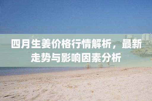四月生姜价格行情解析，最新走势与影响因素分析