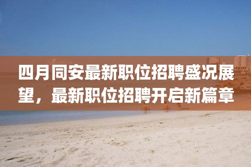 四月同安最新职位招聘盛况展望，最新职位招聘开启新篇章