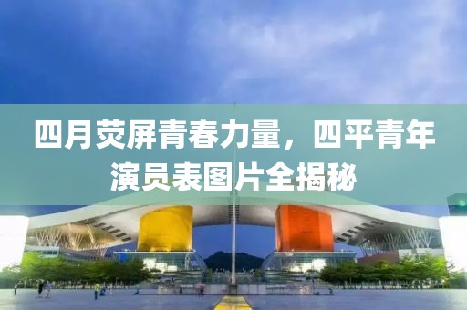 四月荧屏青春力量，四平青年演员表图片全揭秘