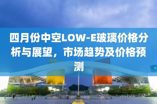 四月份中空LOW-E玻璃价格分析与展望，市场趋势及价格预测