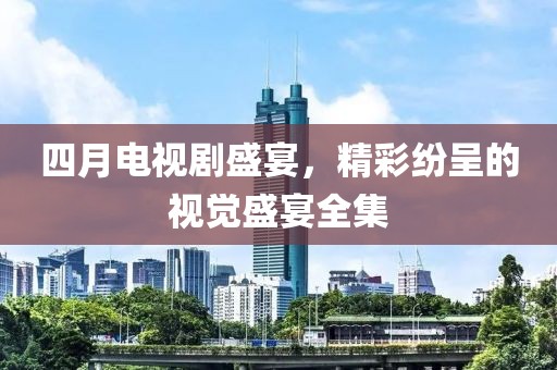 四月电视剧盛宴，精彩纷呈的视觉盛宴全集