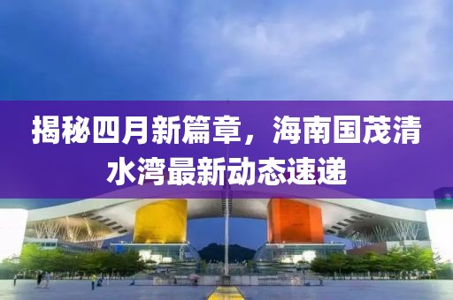 揭秘四月新篇章，海南国茂清水湾最新动态速递