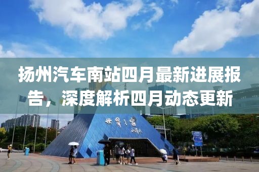 扬州汽车南站四月最新进展报告，深度解析四月动态更新