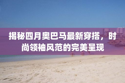 揭秘四月奥巴马最新穿搭，时尚领袖风范的完美呈现