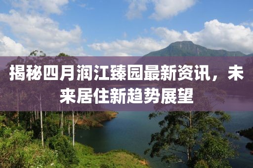 揭秘四月润江臻园最新资讯，未来居住新趋势展望