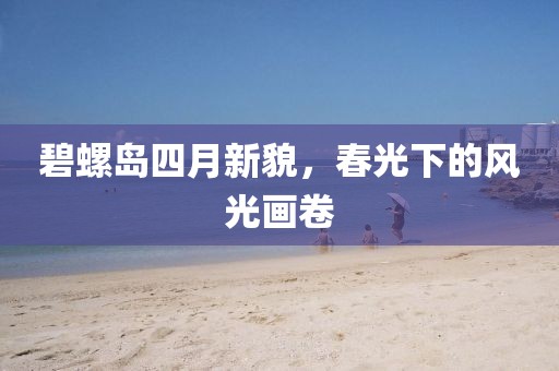 碧螺岛四月新貌，春光下的风光画卷