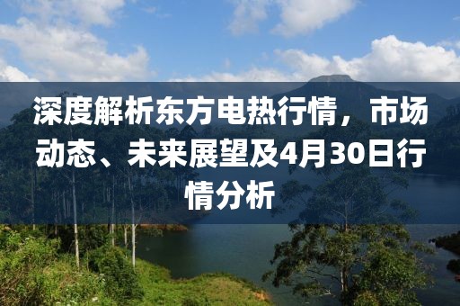 深度解析东方电热行情，市场动态、未来展望及4月30日行情分析