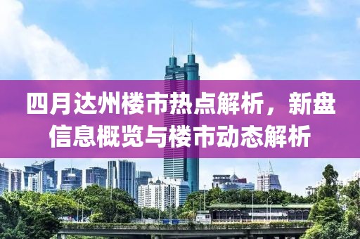 四月达州楼市热点解析，新盘信息概览与楼市动态解析