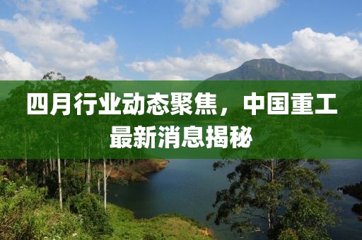 四月行业动态聚焦，中国重工最新消息揭秘