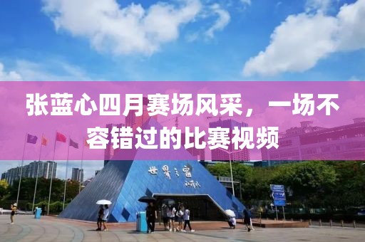 张蓝心四月赛场风采，一场不容错过的比赛视频