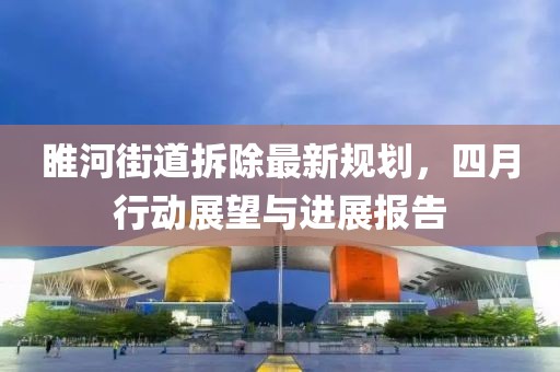 睢河街道拆除最新规划，四月行动展望与进展报告